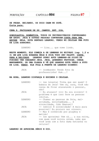 PERFEIÇÃO/          CAPÍTULO 004                 PÁGINA 07


SE PEGAR. BEIJANDO, OS DOIS CAEM NO SOFÁ.
Corta para:

CENA 6. FACULDADE DE SP. CAMPUS. EXT. DIA.

SONOPLASTIA: ROMÃNTICA. TODOS OS UNIVERSITÁRIOS CONVERSANDO
EM GRUPO. JECA E OUTRAS PESSOAS CONVERSAM.CORTA PARA UMA
ÁRVORE NELA, ESTÁ SENTADO LEANDRO, VENDO NO CELULAR UMA FOTO
DE LISA SORRINDO.

         LEANDRO       —— Lisa... que nome lindo.

NESTE MOMENTO, ELE COMEÇA A SE LEMBRAR DO NOIVADO (cap. 1,2 e
3) EM QUE LISA ESBARRA NELE E SUJA TODO SEU PALETÓ. CORTA
PARA A RELIDADE. LEANDRO SORRI APÓS LEMBRAR-SE DISSO.DE
FININHO VEM CHEGANDO JECA. JECA, QUERENDO PROVOCAR, CHEGA
MANSAMENTE, DÁ UMA OLHADA E VÊ QUE LEANDRO ESTÁ VENDO A FOTO
DE LISA. TENSO. ELE PULA A FRENTE DE LEANDRO DIZENDO:

         JECA         —— (zombando) Vendo foto da
                      professorinha! Hum...!

NA HORA, LEANDRO DISFARÇA E ESCONDE O CELULAR.

         LEANDRO      —— (se levanta) Tinha que ser quem? O
                      babaca do Jeca! Vem cá, cara, você não
                      cansa de ficar atazanando o pessoal,
                      não?
         JECA         —— Eu atazano? (ri) Eu sou sincero! O
                      problema é que isso fere as pessoas
                      idiotas.
         LEANDRO      —— Chamar as pessoas de feia, mal-
                      arrumada, esculhambada... é
                      sinceridade, João Emanuel?
         JECA         —— (sério) É sinceridade! A mais pura
                      possível! Eu procuro ser sincero.
         LEANDRO      —— Mas é conhecido por playboy e
                      metido!
         JECA         —— (se aproxima) Vem cá... a sua noiva,
                      com quem você noivou ontem, sabe que
                      você anda com a foto duma estranha no
                      celular?

LEANDRO SE APROXIMA SÉRIO E DIZ.
 