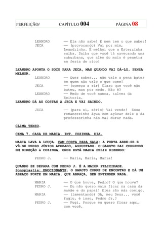 PERFEIÇÃO/          CAPÍTULO 004                PÁGINA 08



         LEANDRO      —— Ela não sabe! E nem tem o que saber!
         JECA         —— (provocando) Vai por mim,
                      Leandrinho. É melhor que a Esterzinha
                      saiba. Saiba que você tá xavecando uma
                      suburbana, que além do mais é penetra
                      em festa de rico!

LEANDRO APONTA O SOCO PARA JECA, MAS QUANDO VAI DÁ-LO, PENSA
MELHOR.
         LEANDRO       —— Quer saber... não vale a pena bater
                       em quem não vale o que come!
         JECA          —— (começa a rir) Claro que você não
                       bateu, mas por medo. Não é?
         LEANDRO       —— Medo de você nunca, talvez da
                       Reitoria.
LEANDRO DÁ AS COSTAS A JECA E VAI SAINDO.

         JECA         —— (para si, sério) Vai vendo! Esse
                      romancezinho água com açúcar dele e da
                      professorinha não vai durar nada.

CLIMA TENSO.

CENA 7. CASA DE MARIA. INT. COZINHA. DIA.

MARIA LAVA A LOUÇA. CAM CORTA PARA SALA: A PORTA ABRE-SE E
VÊ-SE PEDRO JÚNIOR AFOBADO, ASSUSTADO. O GAROTO SAI CORRENDO
EM DIREÇÃO à COZINHA, ONDE ESTÁ MARIA FELIZ DIZENDO:

         PEDRO J.     —— Maria, Maria, Maria!

QUANDO SE DEPARA COM PEDRO J. É A MAIOR FELICIDADE.
Sonoplastia: EMOCIONANTE. O GAROTO CORRE DE ENCONTRO E DÁ UM
ABRAÇO FORTE EM MARIA, QUE ABRAÇA, SEM ENTENDER NADA.

         MARIA        —— O que houve, Pedro? O que houve?
         PEDRO J.     —— Eu não quero mais ficar na casa da
                      mamãe e do papai! Eles são más comigo.
         MARIA        —— (lamentando) Oh, meu Deus... você
                      fugiu, é isso, Pedro Jr.?
         PEDRO J.     —— Fugi. Porque eu quero ficar aqui,
                      com você.
 