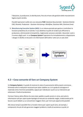 l’ideazione, la produzione, la distribuzione, fino ad arrivare alla gestione della manutenzione
legata al post-vendita.
Possibili operazioni svolte con una soluzione PLM: Gestione Documentale - Gestione Distinte
CAD, Ricambi, Produzione - Gestione Versioning e Workflow, Gestione Wiki, Gestione Email.
5. Manufacturing Execution System (MES): è un sistema pensato per gestire e controllare la
funzione produttiva di un’azienda. Il suo obiettivo è quello di rendere più efficiente la
produzione, ottimizzando le tempistiche, migliorando i processi aziendali, riducendo i costi e
il numero degli scarti. In un Company System l’operatore ha immediatamente a disposizione
i disegni in 2D/3D, le istruzioni e le informazioni dell’ordine: tutto con un solo click!
4.2 – Cosa consente di fare un Company System
Un Company System è in grado di mostrare lo stato di avanzamento delle proprie commesse,
fornendo tutte le indicazioni necessarie per poter stabilire se si è in grado di consegnare il
materiale entro il termine prestabilito, oppure per individuare i punti sui cui intervenire per
velocizzare il livello di produzione.
Fornisce l’elenco delle offerte che sono state spedite e quelle ancora in corso, più tutte le
informazioni utili per capire quale tipologia di mercato sta rendendo meglio, evidenziando poi le
lacune e punti deboli su cui concentrare maggiori sforzi, per trarre più opportunità possibili.
Allo stesso tempo è possibile fare un’analisi interna per sapere quali sono, ad esempio, i
componenti che più di tutti generano maggiori problemi a livello di assistenza e quindi, di
 