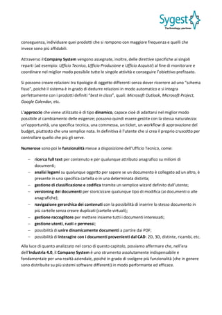 conseguenza, individuare quei prodotti che si rompono con maggiore frequenza e quelli che
invece sono più affidabili.
Attraverso il Company System vengono assegnate, inoltre, delle direttive specifiche ai singoli
reparti (ad esempio: Ufficio Tecnico, Ufficio Produzione e Ufficio Acquisti) al fine di monitorare e
coordinare nel miglior modo possibile tutte le singole attività e conseguire l’obiettivo prefissato.
Si possono creare relazioni tra tipologie di oggetto differenti senza dover ricorrere ad uno “schema
fisso”, poiché il sistema è in grado di dedurre relazioni in modo automatico e si integra
perfettamente con i prodotti definiti “best in class”, quali: Microsoft Outlook, Microsoft Project,
Google Calendar, etc.
L’approccio che viene utilizzato è di tipo dinamico, capace cioè di adattarsi nel miglior modo
possibile al cambiamento delle esigenze; possono quindi essere gestite con la stessa naturalezza:
un’opportunità, una specifica tecnica, una commessa, un ticket, un workflow di approvazione del
budget, piuttosto che una semplice nota. In definitiva è l’utente che si crea il proprio cruscotto per
controllare quello che più gli serve.
Numerose sono poi le funzionalità messe a disposizione dell’Ufficio Tecnico, come:
 ricerca full text per contenuto e per qualunque attributo anagrafico su milioni di
documenti;
 analisi legami su qualunque oggetto per sapere se un documento è collegato ad un altro, è
presente in una specifica cartella o in una determinata distinta;
 gestione di classificazione e codifica tramite un semplice wizard definito dall’utente;
 versioning dei documenti per storicizzare qualunque tipo di modifica (ai documenti o alle
anagrafiche);
 navigazione gerarchica dei contenuti con la possibilità di inserire lo stesso documento in
più cartelle senza creare duplicati (cartelle virtuali);
 gestione raccoglitore per mettere insieme tutti i documenti interessati;
 gestione utenti, ruoli e permessi;
 possibilità di unire dinamicamente documenti a partire dai PDF;
 possibilità di interagire con i documenti provenienti dal CAD: 2D, 3D, distinte, ricambi, etc.
Alla luce di quanto analizzato nel corso di questo capitolo, possiamo affermare che, nell’era
dell’Industria 4.0, il Company System è uno strumento assolutamente indispensabile e
fondamentale per una realtà aziendale, poiché in grado di svolgere più funzionalità (che in genere
sono distribuite su più sistemi software differenti) in modo performante ed efficace.
 