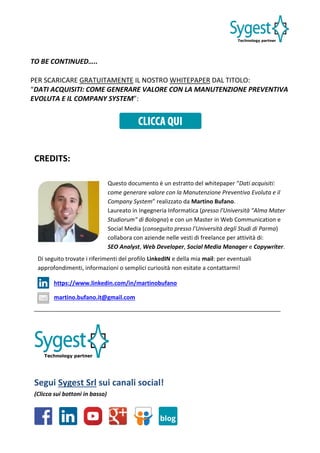 TO BE CONTINUED…..
PER SCARICARE GRATUITAMENTE IL NOSTRO WHITEPAPER DAL TITOLO:
“DATI ACQUISITI: COME GENERARE VALORE CON LA MANUTENZIONE PREVENTIVA
EVOLUTA E IL COMPANY SYSTEM”:
CREDITS:
Segui Sygest Srl sui canali social!
(Clicca sui bottoni in basso)
Questo documento è un estratto del whitepaper “Dati acquisiti:
come generare valore con la Manutenzione Preventiva Evoluta e il
Company System” realizzato da Martino Bufano.
Laureato in Ingegneria Informatica (presso l'Università "Alma Mater
Studiorum" di Bologna) e con un Master in Web Communication e
Social Media (conseguito presso l'Università degli Studi di Parma)
collabora con aziende nelle vesti di freelance per attività di:
SEO Analyst, Web Developer, Social Media Manager e Copywriter.
Di seguito trovate i riferimenti del profilo LinkedIN e della mia mail: per eventuali
approfondimenti, informazioni o semplici curiosità non esitate a contattarmi!
https://www.linkedin.com/in/martinobufano
martino.bufano.it@gmail.com
 