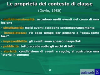 Le proprietà del contesto di classe
                         (Doyle, 1986)

- multidimensionalità: accadono molti eventi nel corso di una
lezione
- simultaneità: molti eventi accadono contemporaneamente
- immediatezza: c’è poco tempo per pensare a “cosa/come
fare”
- imprevedibilità: gli eventi sono spesso inaspettati
- pubblicità: tutto accade sotto gli occhi di tutti
- storicità: condivisione di eventi e regole; si costruisce una
“storia in comune”




                                11
 