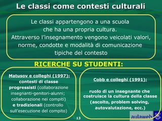 Le classi come contesti culturali

        Le classi appartengono a una scuola
             che ha una propria cultura.
 Attraverso l’insegnamento vengono veicolati valori,
   norme, condotte e modalità di comunicazione
                  tipiche del contesto

           RICERCHE SU STUDENTI:
Matusov e colleghi (1997):
                                        Cobb e colleghi (1991):
     contesti di classe
progressisti (collaborazione
 insegnanti-genitori-alunni;          ruolo di un insegnante che
                                    costruisce la cultura della classe
 collaborazione nei compiti)
                                       (ascolto, problem solving,
  e tradizionali (controllo
                                         autovalutazione, ecc.)
sull’esecuzione del compito)
                               13
 