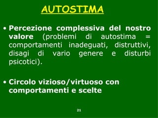 AUTOSTIMA
• Percezione complessiva del nostro
  valore (problemi di autostima =
  comportamenti inadeguati, distruttivi,
  disagi di vario genere e disturbi
  psicotici).

• Circolo vizioso/virtuoso con
  comportamenti e scelte

                   21
 