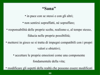 “Sana”
              • in pace con se stessi e con gli altri;

             • non sentirsi sopraffatti, né sopraffare;

• responsabilità delle proprie scelte, realismo e, al tempo stesso,
                 fiducia nelle proprie possibilità;
• mettersi in gioco se si tratta di impegni compatibili con i propri
                         valori e obiettivi;
     • accettare le proprie emozioni come una componente
                     fondamentale della vita;
• modificare gli aspetti della realtà che possono essere modificati
                                  22
 