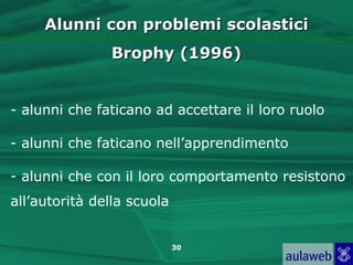 Alunni con problemi scolastici
               Brophy (1996)


- alunni che faticano ad accettare il loro ruolo

- alunni che faticano nell’apprendimento

- alunni che con il loro comportamento resistono
all’autorità della scuola


                            30
 