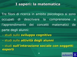 I saperi: la matematica

Tre filoni di ricerca in ambito psicologico si sono
occupati    di   descrivere    la    comprensione    e
l’apprendimento     dei   concetti    matematici    da
parte degli alunni:
- studi sullo sviluppo cognitivo
- studi sulle attività degli alunni
- studi sull’interazione sociale con soggetti
esperti
                           6
 