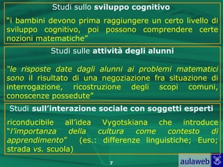 Studi sullo sviluppo cognitivo
“i bambini devono prima raggiungere un certo livello di
sviluppo cognitivo, poi possono comprendere certe
nozioni matematiche”
            Studi sulle attività degli alunni

“le risposte date dagli alunni ai problemi matematici
sono il risultato di una negoziazione fra situazione di
interrogazione, ricostruzione degli scopi comuni,
conoscenze possedute”
Studi sull’interazione sociale con soggetti esperti
riconducibile   all’idea   Vygotskiana    che    introduce
“l’importanza    della    cultura   come    contesto    di
apprendimento”       (es.: differenze linguistiche; Euro;
strada vs. scuola)
                            7
 