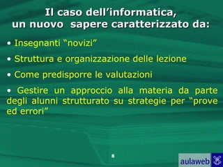 Il caso dell’informatica,
 un nuovo sapere caratterizzato da:
• Insegnanti “novizi”
• Struttura e organizzazione delle lezione
• Come predisporre le valutazioni
• Gestire un approccio alla materia da parte
degli alunni strutturato su strategie per “prove
ed errori”




                        8
 