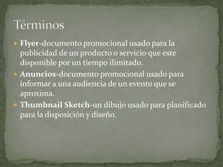  Flyer-documento promocional usado para la
  publicidad de un producto o servicio que este
  disponible por un tiempo ilimitado.
 Anuncios-documento promocional usado para
  informar a una audiencia de un evento que se
  aproxima.
 Thumbnail Sketch-un dibujo usado para planificado
  para la disposición y diseño.
 