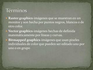  Raster graphics-imágenes que se muestran en un
  monitor y son hecha por puntos negros, blancos o de
  otro color.
 Vector graphics-imágenes hechas de definida
  matemáticamente por líneas y curvas.
 Bitmapped graphics-imágenes que usan pixeles
  individuales de color que pueden ser editado uno por
  uno o en grupo
 