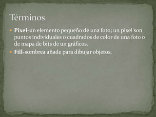  Pixel-un elemento pequeño de una foto; un pixel son
  puntos individuales o cuadrados de color de una foto o
  de mapa de bits de un gráficos.
 Fill-sombrea añade para dibujar objetos.
 