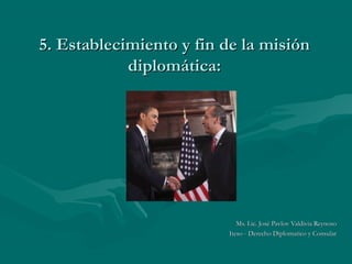 5. Establecimiento y fin de la misión
            diplomática:




                            Ms. Lic. José Pavlov Valdivia Reynoso
                         Iteso - Derecho Diplomatico y Consular
 