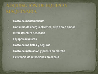 - Costo de mantenimiento
- Consumo de energía eléctrica, otro tipo o ambas
- Infraestructura necesaria
- Equipos auxiliares
- Costo de los fletes y seguros
- Costo de instalación y puesta en marcha
- Existencia de refacciones en el país
 