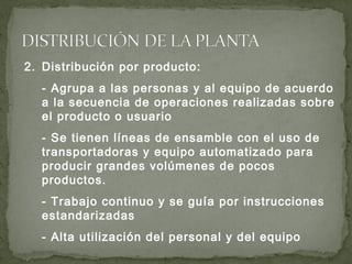 2. Distribución por producto:
- Agrupa a las personas y al equipo de acuerdo
a la secuencia de operaciones realizadas sobre
el producto o usuario
- Se tienen líneas de ensamble con el uso de
transportadoras y equipo automatizado para
producir grandes volúmenes de pocos
productos.
- Trabajo continuo y se guía por instrucciones
estandarizadas
- Alta utilización del personal y del equipo
 