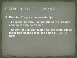 3. Distribución por componente fijo:
- La mano de obra, los materiales y el equipo
acuden al sitio de trabajo.
- El control y la planeación del proyecto puede
realizarse usando técnicas como el PERT y
CPM.
 