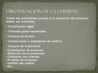 Todas las actividades previas a la operación del proyecto
deben ser previstas:
• Constitución legal
• Trámites gubernamentales
• Compra de terreno
• Construcción o adaptación de edificio
• Compra de maquinaria
• Contratación de personal
• Selección de proveedores
• Contratos con clientes
• Pruebas de arranque
• Gestión del crédito
• Etc.
 