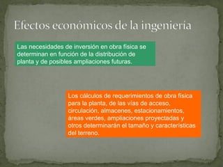 Las necesidades de inversión en obra física se
determinan en función de la distribución de
planta y de posibles ampliaciones futuras.
Los cálculos de requerimientos de obra física
para la planta, de las vías de acceso,
circulación, almacenes, estacionamientos,
áreas verdes, ampliaciones proyectadas y
otros determinarán el tamaño y características
del terreno.
 