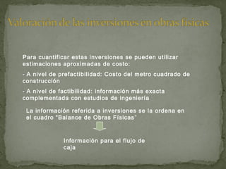 Para cuantificar estas inversiones se pueden utilizar
estimaciones aproximadas de costo:
- A nivel de prefactibilidad: Costo del metro cuadrado de
construcción
- A nivel de factibilidad: información más exacta
complementada con estudios de ingeniería
La información referida a inversiones se la ordena en
el cuadro “Balance de Obras Físicas”
Información para el flujo de
caja
 