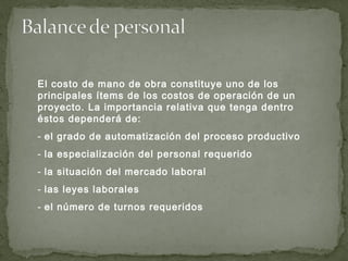 El costo de mano de obra constituye uno de los
principales ítems de los costos de operación de un
proyecto. La importancia relativa que tenga dentro
éstos dependerá de:
- el grado de automatización del proceso productivo
- la especialización del personal requerido
- la situación del mercado laboral
- las leyes laborales
- el número de turnos requeridos
 