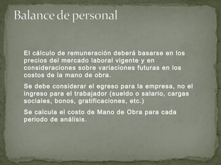 El cálculo de remuneración deberá basarse en los
precios del mercado laboral vigente y en
consideraciones sobre variaciones futuras en los
costos de la mano de obra.
Se debe considerar el egreso para la empresa, no el
ingreso para el trabajador (sueldo o salario, cargas
sociales, bonos, gratificaciones, etc.)
Se calcula el costo de Mano de Obra para cada
periodo de análisis.
 