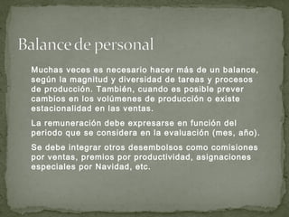 Muchas veces es necesario hacer más de un balance,
según la magnitud y diversidad de tareas y procesos
de producción. También, cuando es posible prever
cambios en los volúmenes de producción o existe
estacionalidad en las ventas.
La remuneración debe expresarse en función del
periodo que se considera en la evaluación (mes, año).
Se debe integrar otros desembolsos como comisiones
por ventas, premios por productividad, asignaciones
especiales por Navidad, etc.
 