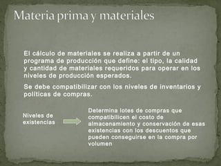 El cálculo de materiales se realiza a partir de un
programa de producción que define: el tipo, la calidad
y cantidad de materiales requeridos para operar en los
niveles de producción esperados.
Se debe compatibilizar con los niveles de inventarios y
políticas de compras.
Niveles de
existencias
Determina lotes de compras que
compatibilicen el costo de
almacenamiento y conservación de esas
existencias con los descuentos que
pueden conseguirse en la compra por
volumen
 