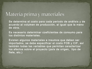 Se determina el costo para cada periodo de análisis y de
acuerdo al volumen de producción, al igual que la mano
de obra.
Es necesario determinar coeficientes de consumo para
los distintos materiales.
Existen algunos materiales e insumos que deben ser
importados, se debe especificar el costo FOB y CIF, así
también todas las variables que permitan caracterizar
los efectos sobre el proyecto (país de origen, tipo de
flete, etc.)
 