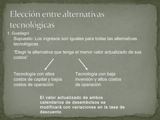Supuesto: Los ingresos son iguales para todas las alternativas
tecnológicas
“Elegir la alternativa que tenga el menor valor actualizado de sus
costos”
Tecnología con altos
costos de capital y bajos
costos de operación
Tecnología con baja
inversión y altos costos
de operación
El valor actualizado de ambos
calendarios de desembolsos se
modificará con variaciones en la tasa de
descuento
1. Guadagni
 