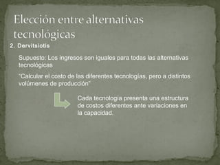 Supuesto: Los ingresos son iguales para todas las alternativas
tecnológicas
“Calcular el costo de las diferentes tecnologías, pero a distintos
volúmenes de producción”
Cada tecnología presenta una estructura
de costos diferentes ante variaciones en
la capacidad.
2. Dervitsiotis
 
