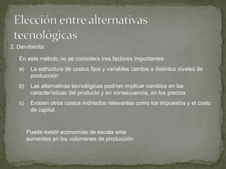 En este método no se considera tres factores importantes:
a) La estructura de costos fijos y variables cambia a distintos niveles de
producción
b) Las alternativas tecnológicas podrían implicar cambios en las
características del producto y en consecuencia, en los precios
c) Existen otros costos indirectos relevantes como los impuestos y el costo
de capital
2. Dervitsiotis
Puede existir economías de escala ante
aumentos en los volúmenes de producción
 