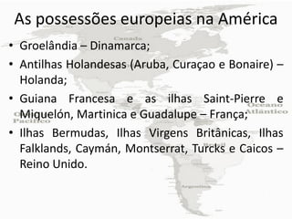 As possessões europeias na América
• Groelândia – Dinamarca;
• Antilhas Holandesas (Aruba, Curaçao e Bonaire) –
  Holanda;
• Guiana Francesa e as ilhas Saint-Pierre e
  Miquelón, Martinica e Guadalupe – França;
• Ilhas Bermudas, Ilhas Virgens Britânicas, Ilhas
  Falklands, Caymán, Montserrat, Turcks e Caicos –
  Reino Unido.
 