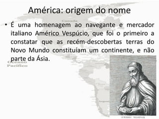 América: origem do nome
• É uma homenagem ao navegante e mercador
  italiano Américo Vespúcio, que foi o primeiro a
  constatar que as recém-descobertas terras do
  Novo Mundo constituíam um continente, e não
  parte da Ásia.
 