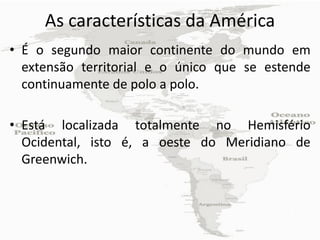 As características da América
• É o segundo maior continente do mundo em
  extensão territorial e o único que se estende
  continuamente de polo a polo.

• Está localizada totalmente no Hemisfério
  Ocidental, isto é, a oeste do Meridiano de
  Greenwich.
 