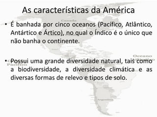 As características da América
• É banhada por cinco oceanos (Pacífico, Atlântico,
  Antártico e Ártico), no qual o Índico é o único que
  não banha o continente.

• Possui uma grande diversidade natural, tais como
  a biodiversidade, a diversidade climática e as
  diversas formas de relevo e tipos de solo.
 