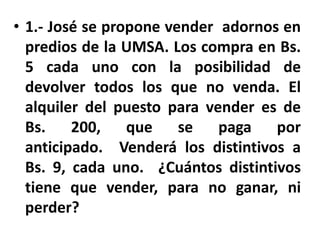 • 1.- José se propone vender adornos en
predios de la UMSA. Los compra en Bs.
5 cada uno con la posibilidad de
devolver todos los que no venda. El
alquiler del puesto para vender es de
Bs. 200, que se paga por
anticipado. Venderá los distintivos a
Bs. 9, cada uno. ¿Cuántos distintivos
tiene que vender, para no ganar, ni
perder?
 