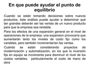 Cuando se están tomando decisiones sobre nuevos
productos, éste análisis puede ayudar a determinar qué
tan grandes deberán ser las ventas de un nuevo producto
para que la empresa sea rentable.
Para los efectos de una expansión general en el nivel de
operaciones de la empresa; una expansion provocaría que
aumentarán tanto los niveles de costo fijo como los
variables, pero también incrementarían las ventas.
Cuándo se están considerando proyectos de
modernización y automatización, en los que la inversión
fija en equipo se incrementa para disminuir el nivel de los
costos variables, particularmente el costo de mano de
obra.
En que puede ayudar el punto de
equilibrio
 