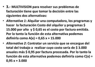 • 3.- MULTIVISION para resolver sus problemas de
facturación tiene que tomar la decisión entre las
siguientes dos alternativas:
• Alternativa 1: Alquilar una computadora, los programas y
hacer la facturación Costo del alquiler y programas $
15.000 por año y $ 0,65 es el costo por factura emitida.
Por lo tanto la función de esta alternativa podemos
definirla como A(x) = 0,65 x + 15.000
• Alternativa 2: Contratar un servicio que se encargue del
total del trabajo a realizar cuyo costo sería de $ 3.000
anuales más $ 0,95 por factura procesada. Por lo tanto la
función de esta alternativa podemos definirla como C(x) =
0,95 x + 3.000
 
