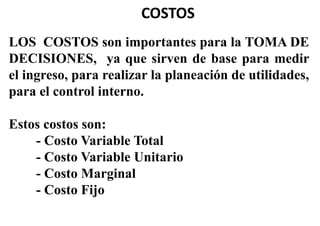 COSTOS
LOS COSTOS son importantes para la TOMA DE
DECISIONES, ya que sirven de base para medir
el ingreso, para realizar la planeación de utilidades,
para el control interno.
Estos costos son:
- Costo Variable Total
- Costo Variable Unitario
- Costo Marginal
- Costo Fijo
 