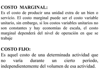 COSTO MARGINAL:
Es el costo de producir una unidad extra de un bien o
servicio. El costo marginal puede ser el costo variable
unitario, sin embargo, si los costos variables unitarios no
son constantes y hay economías de escala, el costo
marginal dependerá del nivel de operación en que se
trabaje
COSTO FIJO:
Es aquel costo de una determinada actividad que
no varía durante un cierto período,
independientemente del volumen de esa actividad.
 