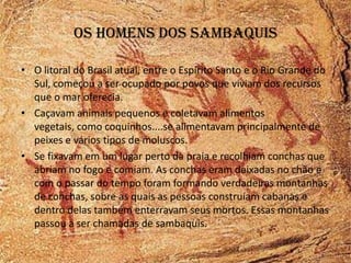 Os homens dos sambaquis

• O litoral do Brasil atual, entre o Espirito Santo e o Rio Grande do
  Sul, começou a ser ocupado por povos que viviam dos recursos
  que o mar oferecia.
• Caçavam animais pequenos e coletavam alimentos
  vegetais, como coquinhos....se alimentavam principalmente de
  peixes e vários tipos de moluscos.
• Se fixavam em um lugar perto da praia e recolhiam conchas que
  abriam no fogo e comiam. As conchas eram deixadas no chão e
  com o passar do tempo foram formando verdadeiras montanhas
  de conchas, sobre as quais as pessoas construíam cabanas e
  dentro delas também enterravam seus mortos. Essas montanhas
  passou a ser chamadas de sambaquis.
 