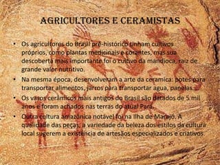 Agricultores e ceramistas

• Os agricultores do Brasil pré-histórico tinham cultivos
  próprios, como plantas medicinais e corantes, mas sua
  descoberta mais importante foi o cultivo da mandioca, raiz de
  grande valor nutritivo.
• Na mesma época, desenvolveram a arte da ceramica: potes para
  transportar alimentos, jarros para transportar agua, panelas....
• Os vasos cerâmicos mais antigos do Brasil são datados de 5 mil
  anos e foram achados nas terras do atual Pará.
• Outra cultura amazônica notável foi na Ilha de Marajó. A
  qualidade das peças, a variedade da beleza dos estilos da cultura
  local sugerem a existência de artesãos especializados e criativos.
 