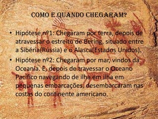 Como e quando chegaram?

• Hipótese nº1: Chegaram por terra, depois de
  atravessar o estreito de Bering, situado entre
  a Sibéria(Rússia) e o Alasca(Estados Unidos).
• Hipótese nº2: Chegaram por mar, vindos da
  Oceania. E, depois de travessar o Oceano
  Pacífico navegando de ilha em ilha em
  pequenas embarcações, desembarcaram nas
  costas do continente americano.
 