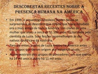 Descobertas recentes sobre a
      presença humana na américa
• Em 1999, o arqueólogo brasileiro Walter Neves se
  surpreendeu ao descobrir que o fóssil que havia estudado
  era o mais antigo de toda a América. Um cranio de uma
  mulher que viveu a cerca de 11.500 anos. Foi batizada pelo
  cientista de Luzia. Suas feições assemelhavam ás dos
  nativos da África e da Austrália.
• Para ele entao, o povo de Luzia entrou na América antes
  dos grupos que deram origem aos indigenas atuais.
• Assim existiram dois grupos de povoadores: um que entrou
  há 14 mil anos e outro há 11 mil anos.
 