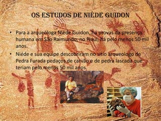 Os estudos de niéde guidon

• Para a arqueóloga Niéde Guidon, há provas da presença
  humana em São Raimundo, no Piaui, há pelo menos 50 mil
  anos.
• Niéde e sua equipe descobriram no sitio arqueologo de
  Pedra Furada pedaços de carvão e de pedra lascada que
  teriam pelo menos 50 mil anos.
 