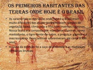 Os primeiros habitantes das
 terras onde hoje é o brasil
• As características das terras onde hoje é o Brasil eram
  muito diferentes das atuais: predominavam campos de
  vegetação baixa, clima seco e frio, com invernos rigorosos.
  Nossa fauna era composta por mamíferos enormes, como
  mastodonte, o tigre-dente-de-sabre, a preguiça- gigante e a
  macrauquênia. Esses animais sobreviveram até cerca 9.500
  anos.
• A causa da extinção foi a caça desenfreada e as mudanças
  climáticas bruscas.
 