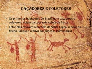 Caçadores e coletores

• Os primeiros habitantes do Brasil eram caçadores e
  coletores: viviam da caça e da coleta de frutos.
• Entre eles estavam o homem de Santa Lagoa, o povo da
  flecha (umbu) e o povo das conchas (sambaquis).
 