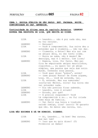 PERFEIÇÃO/          CAPÍTULO 005               PÁGINA 02


CENA 1. ESCOLA PÚBLICA DE SÃO PAULO. EXT. FACHADA. NOITE.
CONTINUIDADE DO CAP. ANTERIOR.

Continuidade da última cena do capítulo Anterior. LEANDRO
ESPERA UMA RESPOSTA DE LISA, QUE HESITA AO DIZER.


         LISA         —— Leandro... não é por nada não, mas
                      eu vou recusar.
         LEANDRO      —— Recusar?
         LISA         —— Você é comprometido. Sua noiva deu a
                      entender que é ciumenta... não vai dar.
         LEANDRO      —— Ciumenta, a Ester? Mas ela sai com
                      os amigos dela, eu não tenho ciúme.
         LISA         —— Nunca se sabe, não é mesmo? Me
                      desculpa, mas é o melhor. Com licen/
         LEANDRO      —— Espera, Lisa. Por favor. Meu pai
                      fica me empurrando amigos mauricinhos,
                      riquinhos... eu quero ter um amigo
                      simples, uma pessoa que seja dum outro
                      mundo. Conhecer essa pessoa.
         LISA         —— Você quer dizer “pobre”, então?
         LEANDRO      —— (sem graça) Nunca! De forma alguma,
                      Lisa. Só... você me entende, vai.
         LISA         —— É, entendo. Mas sua namorada/
                      (corta-se) Melhor, noiva! Sua noiva não
                      vai entender nada.
         LEANDRO      —— Ela não precisa ficar sabendo.
         LISA         —— Leandro, isso é errado!
         LEANDRO      —— Errado, por quê?
         LISA         —— E preciso responder?! Você
                      tá comprometido e eu... eu fui criada
                      como moça de família.
         LEANDRO      —— Vai ferir sua honra e tradição
                      saindo comigo, Lisa? (sorri) Te garanto
                      que não. Ao menos uma carona, vai.

LISA NÃO ESCONDE E DÁ UM SORRISO, DIZENDO.

         LISA         —— Ai, Leandro... tá bom! Uma carona.
                      Que mal tem?
         LEANDRO      —— Isso que eu quis dizer! (T)
                      Primeiros as damas!
 