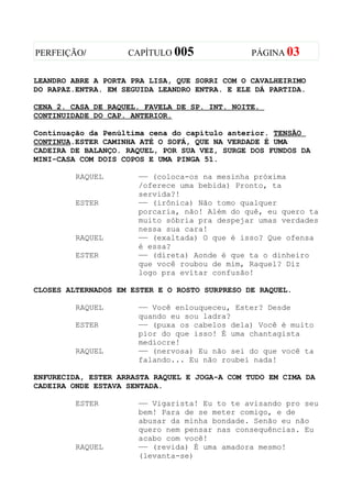 PERFEIÇÃO/          CAPÍTULO 005               PÁGINA 03


LEANDRO ABRE A PORTA PRA LISA, QUE SORRI COM O CAVALHEIRIMO
DO RAPAZ.ENTRA. EM SEGUIDA LEANDRO ENTRA. E ELE DÁ PARTIDA.

CENA 2. CASA DE RAQUEL. FAVELA DE SP. INT. NOITE.
CONTINUIDADE DO CAP. ANTERIOR.

Continuação da Penúltima cena do capítulo anterior. TENSÃO
CONTINUA.ESTER CAMINHA ATÉ O SOFÁ, QUE NA VERDADE É UMA
CADEIRA DE BALANÇO. RAQUEL, POR SUA VEZ, SURGE DOS FUNDOS DA
MINI-CASA COM DOIS COPOS E UMA PINGA 51.

         RAQUEL       —— (coloca-os na mesinha próxima
                      /oferece uma bebida) Pronto, ta
                      servida?!
         ESTER        —— (irônica) Não tomo qualquer
                      porcaria, não! Além do quê, eu quero ta
                      muito sóbria pra despejar umas verdades
                      nessa sua cara!
         RAQUEL       —— (exaltada) O que é isso? Que ofensa
                      é essa?
         ESTER        —— (direta) Aonde é que ta o dinheiro
                      que você roubou de mim, Raquel? Diz
                      logo pra evitar confusão!

CLOSES ALTERNADOS EM ESTER E O ROSTO SURPRESO DE RAQUEL.

         RAQUEL       —— Você enlouqueceu, Ester? Desde
                      quando eu sou ladra?
         ESTER        —— (puxa os cabelos dela) Você é muito
                      pior do que isso! É uma chantagista
                      medíocre!
         RAQUEL       —— (nervosa) Eu não sei do que você ta
                      falando... Eu não roubei nada!

ENFURECIDA, ESTER ARRASTA RAQUEL E JOGA-A COM TUDO EM CIMA DA
CADEIRA ONDE ESTAVA SENTADA.

         ESTER        —— Vigarista! Eu to te avisando pro seu
                      bem! Para de se meter comigo, e de
                      abusar da minha bondade. Senão eu não
                      quero nem pensar nas consequências. Eu
                      acabo com você!
         RAQUEL       —— (revida) É uma amadora mesmo!
                      (levanta-se)
 