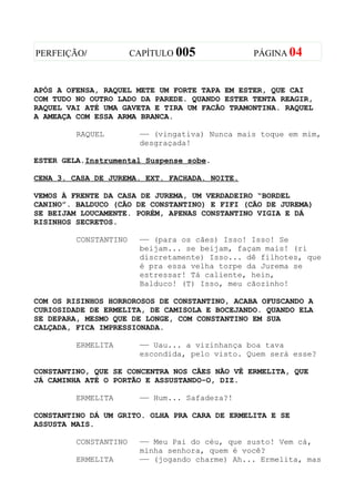 PERFEIÇÃO/             CAPÍTULO 005             PÁGINA 04



APÓS A OFENSA, RAQUEL METE UM FORTE TAPA EM ESTER, QUE CAI
COM TUDO NO OUTRO LADO DA PAREDE. QUANDO ESTER TENTA REAGIR,
RAQUEL VAI ATÉ UMA GAVETA E TIRA UM FACÃO TRAMONTINA. RAQUEL
A AMEAÇA COM ESSA ARMA BRANCA.

         RAQUEL         —— (vingativa) Nunca mais toque em mim,
                        desgraçada!

ESTER GELA.Instrumental Suspense sobe.

CENA 3. CASA DE JUREMA. EXT. FACHADA. NOITE.

VEMOS À FRENTE DA CASA DE JUREMA, UM VERDADEIRO “BORDEL
CANINO”. BALDUCO (CÃO DE CONSTANTINO) E FIFI (CÃO DE JUREMA)
SE BEIJAM LOUCAMENTE. PORÉM, APENAS CONSTANTINO VIGIA E DÁ
RISINHOS SECRETOS.

         CONSTANTINO    —— (para os cães) Isso! Isso! Se
                        beijam... se beijam, façam mais! (ri
                        discretamente) Isso... dê filhotes, que
                        é pra essa velha torpe da Jurema se
                        estressar! Tá caliente, hein,
                        Balduco! (T) Isso, meu cãozinho!

COM OS RISINHOS HORROROSOS DE CONSTANTINO, ACABA OFUSCANDO A
CURIOSIDADE DE ERMELITA, DE CAMISOLA E BOCEJANDO. QUANDO ELA
SE DEPARA, MESMO QUE DE LONGE, COM CONSTANTINO EM SUA
CALÇADA, FICA IMPRESSIONADA.

         ERMELITA       —— Uau... a vizinhança boa tava
                        escondida, pelo visto. Quem será esse?

CONSTANTINO, QUE SE CONCENTRA NOS CÃES NÃO VÊ ERMELITA, QUE
JÁ CAMINHA ATÉ O PORTÃO E ASSUSTANDO-O, DIZ.

         ERMELITA       —— Hum... Safadeza?!

CONSTANTINO DÁ UM GRITO. OLHA PRA CARA DE ERMELITA E SE
ASSUSTA MAIS.

         CONSTANTINO    —— Meu Pai do céu, que susto! Vem cá,
                        minha senhora, quem é você?
         ERMELITA       —— (jogando charme) Ah... Ermelita, mas
 